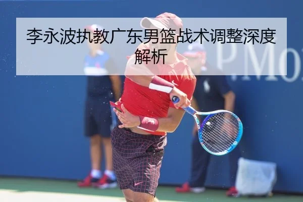 李永波执教广东男篮战术调整深度解析
